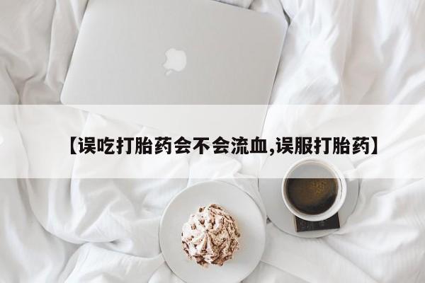 药流药购买联系【误吃打胎药会不会流血,误服打胎药】