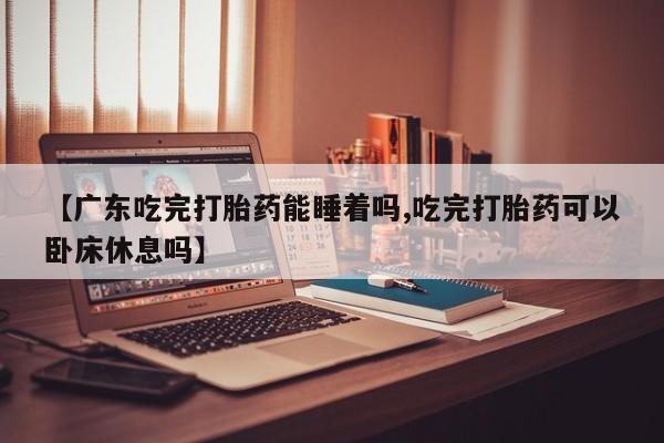 药流药购买联系【广东吃完打胎药能睡着吗,吃完打胎药可以卧床休息吗】