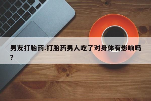 药流药购买联系男友打胎药.打胎药男人吃了对身体有影响吗？