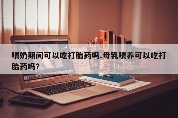 药流药购买联系喂奶期间可以吃打胎药吗.母乳喂养可以吃打胎药吗？