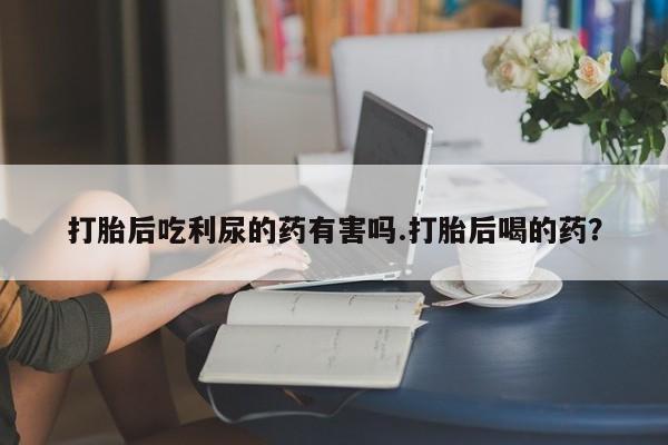 药流药购买联系打胎后吃利尿的药有害吗.打胎后喝的药？
