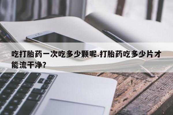 药流药购买联系吃打胎药一次吃多少颗呢.打胎药吃多少片才能流干净？