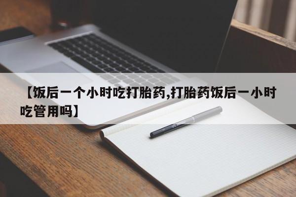 药流药购买联系【饭后一个小时吃打胎药,打胎药饭后一小时吃管用吗】