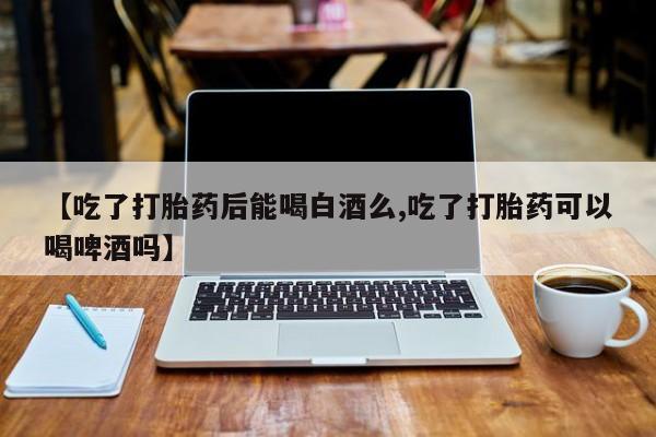 药流药购买联系【吃了打胎药后能喝白酒么,吃了打胎药可以喝啤酒吗】