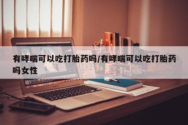 药流药购买联系有哮喘可以吃打胎药吗/有哮喘可以吃打胎药吗女性