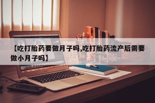 药流药购买联系【吃打胎药要做月子吗,吃打胎药流产后需要做小月子吗】