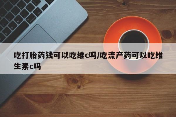 药流药购买联系吃打胎药钱可以吃维c吗/吃流产药可以吃维生素c吗