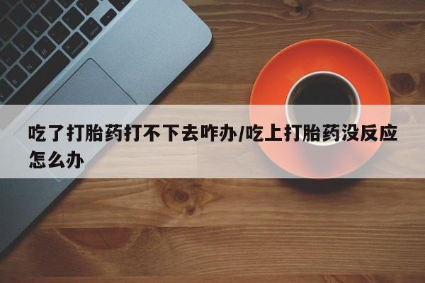 药流药购买联系吃了打胎药打不下去咋办/吃上打胎药没反应怎么办