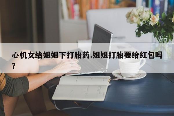药流药购买联系心机女给姐姐下打胎药.姐姐打胎要给红包吗？