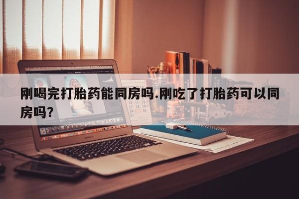 药流药购买联系刚喝完打胎药能同房吗.刚吃了打胎药可以同房吗？