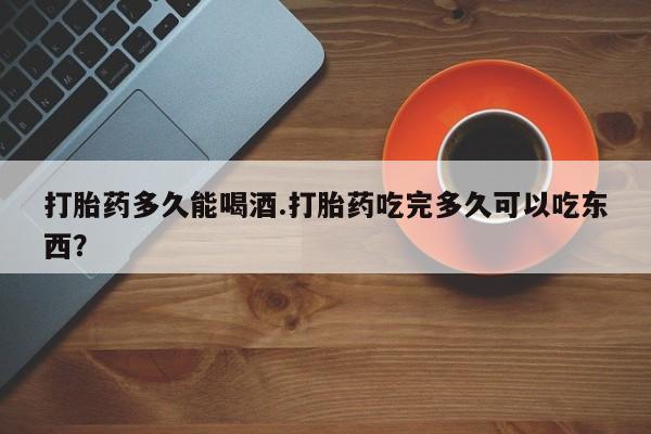 药流药购买联系打胎药多久能喝酒.打胎药吃完多久可以吃东西？