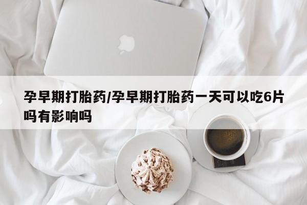 药流药购买联系孕早期打胎药/孕早期打胎药一天可以吃6片吗有影响吗