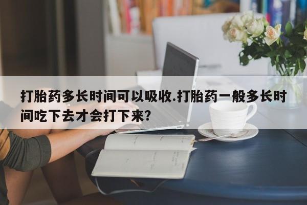 药流药购买联系打胎药多长时间可以吸收.打胎药一般多长时间吃下去才会打下来？